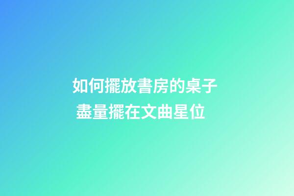 如何擺放書房的桌子  盡量擺在文曲星位